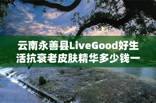 云南永善县LiveGood好生活抗衰老皮肤精华多少钱一瓶