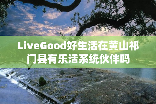 LiveGood好生活在黄山祁门县有乐活系统伙伴吗