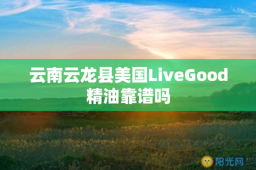 云南云龙县美国LiveGood精油靠谱吗