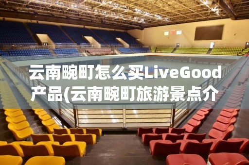 云南畹町怎么买LiveGood产品(云南畹町旅游景点介绍)