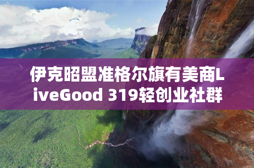 伊克昭盟准格尔旗有美商LiveGood 319轻创业社群