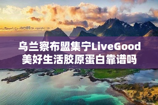 乌兰察布盟集宁LiveGood美好生活胶原蛋白靠谱吗