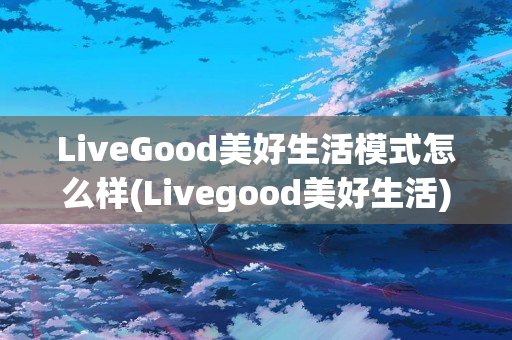 LiveGood美好生活模式怎么样(Livegood美好生活)