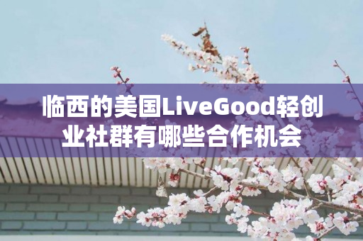 临西的美国LiveGood轻创业社群有哪些合作机会