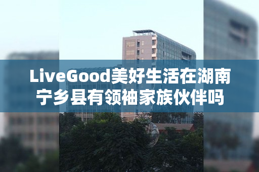 LiveGood美好生活在湖南宁乡县有领袖家族伙伴吗