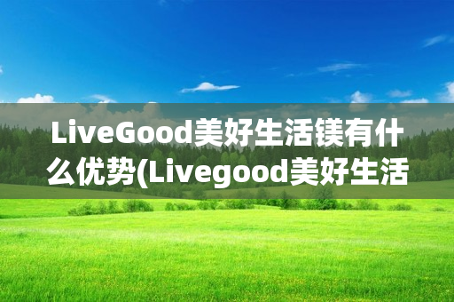 LiveGood美好生活镁有什么优势(Livegood美好生活)