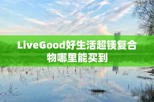 LiveGood好生活超镁复合物哪里能买到