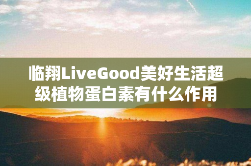 临翔LiveGood美好生活超级植物蛋白素有什么作用