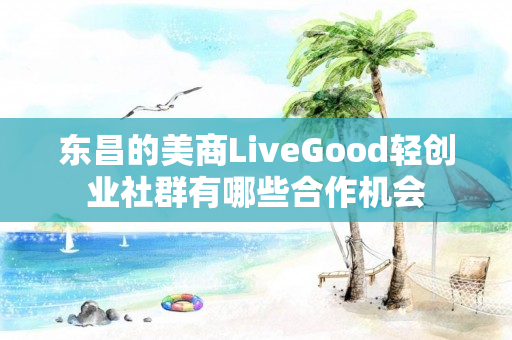 东昌的美商LiveGood轻创业社群有哪些合作机会