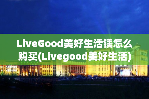 LiveGood美好生活镁怎么购买(Livegood美好生活)