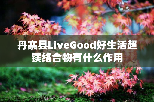 丹寨县LiveGood好生活超镁络合物有什么作用