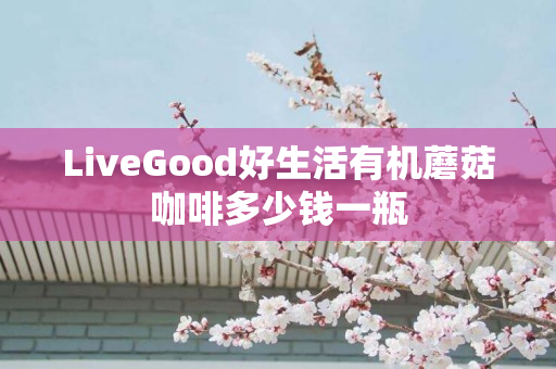 LiveGood好生活有机蘑菇咖啡多少钱一瓶