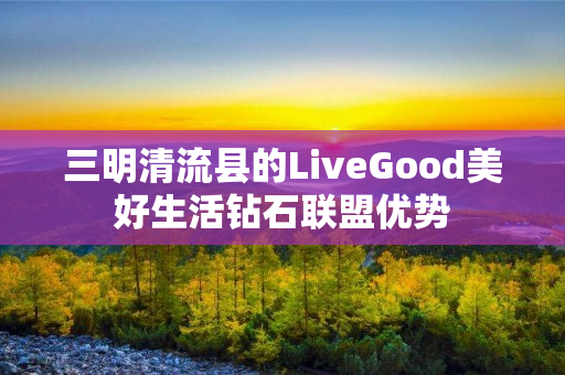 三明清流县的LiveGood美好生活钻石联盟优势