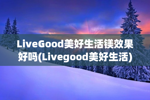 LiveGood美好生活镁效果好吗(Livegood美好生活)