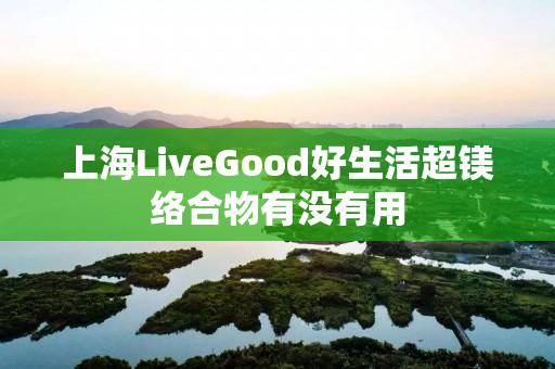 上海LiveGood好生活超镁络合物有没有用