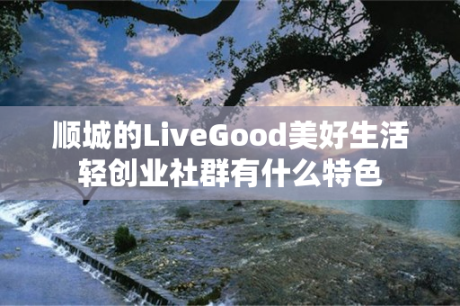 顺城的LiveGood美好生活轻创业社群有什么特色