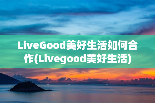 LiveGood美好生活如何合作(Livegood美好生活)