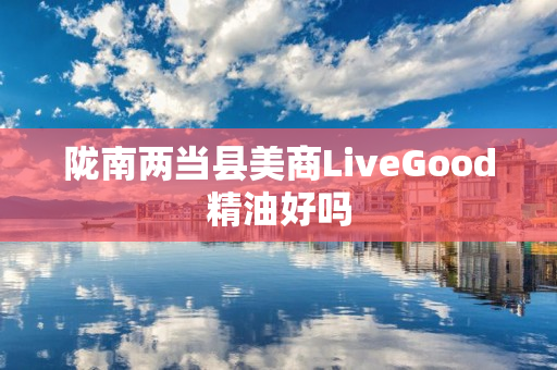 陇南两当县美商LiveGood精油好吗