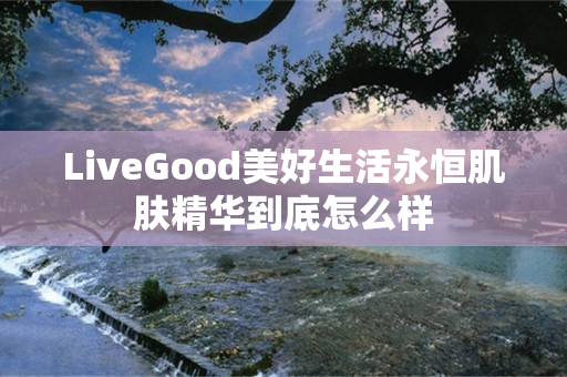 LiveGood美好生活永恒肌肤精华到底怎么样