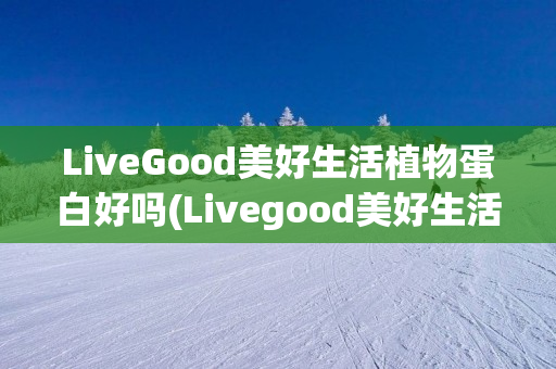 LiveGood美好生活植物蛋白好吗(Livegood美好生活)