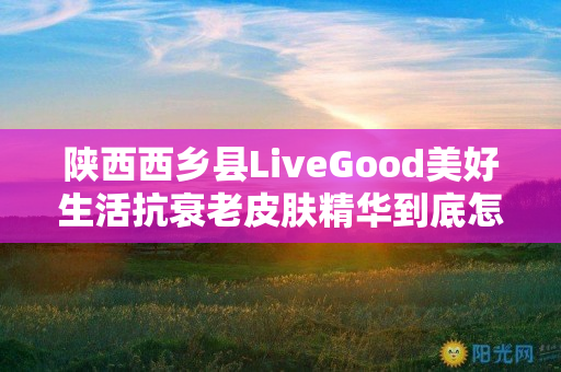 陕西西乡县LiveGood美好生活抗衰老皮肤精华到底怎么样