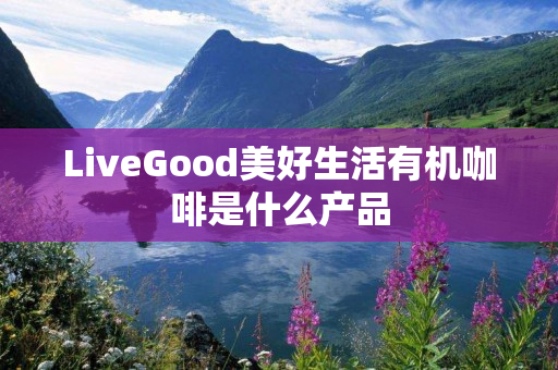 LiveGood美好生活有机咖啡是什么产品