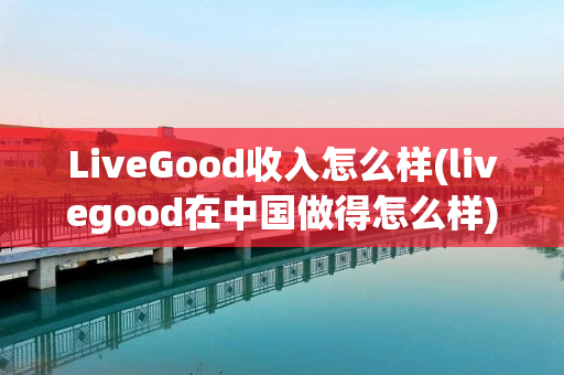 LiveGood收入怎么样(livegood在中国做得怎么样)