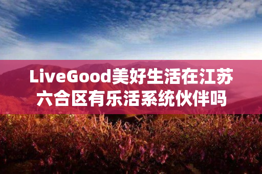 LiveGood美好生活在江苏六合区有乐活系统伙伴吗