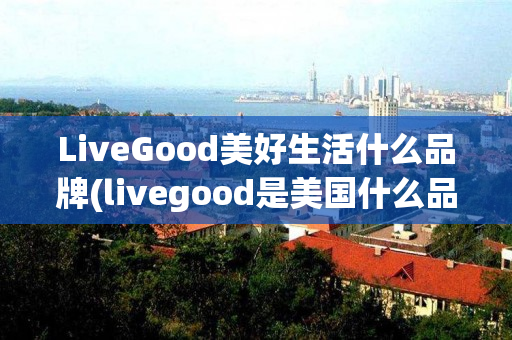 LiveGood美好生活什么品牌(livegood是美国什么品牌)