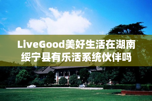 LiveGood美好生活在湖南绥宁县有乐活系统伙伴吗