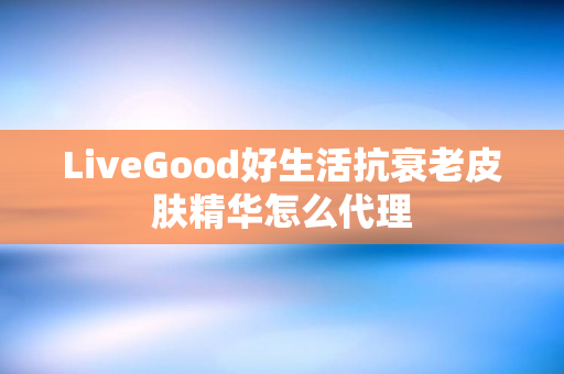 LiveGood好生活抗衰老皮肤精华怎么代理