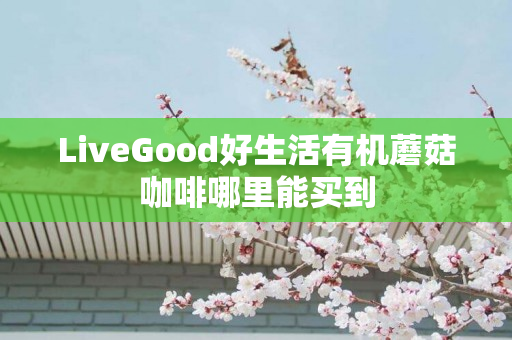 LiveGood好生活有机蘑菇咖啡哪里能买到