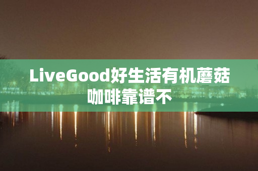 LiveGood好生活有机蘑菇咖啡靠谱不