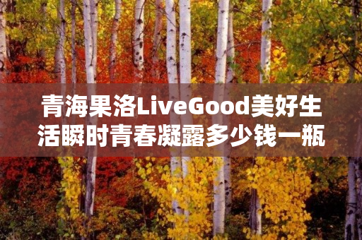 青海果洛LiveGood美好生活瞬时青春凝露多少钱一瓶