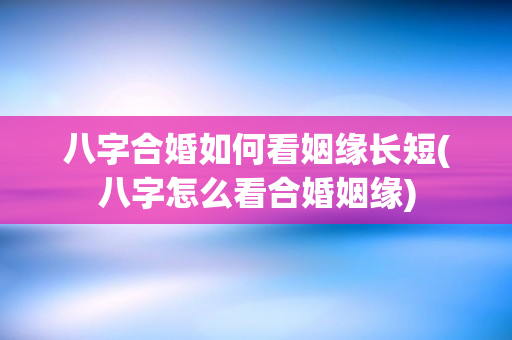 八字合婚如何看姻缘长短(八字怎么看合婚姻缘)