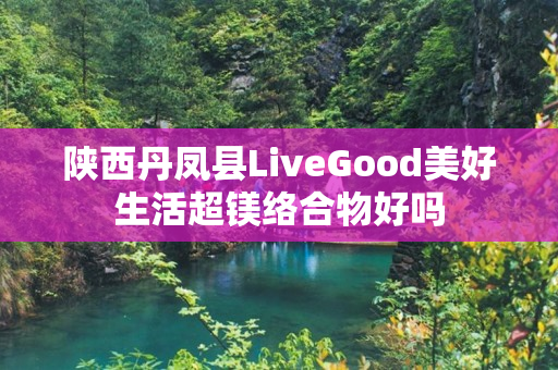 陕西丹凤县LiveGood美好生活超镁络合物好吗