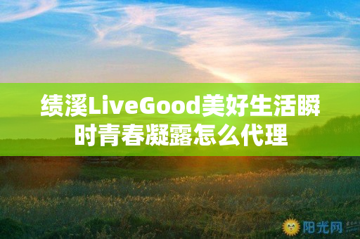 绩溪LiveGood美好生活瞬时青春凝露怎么代理