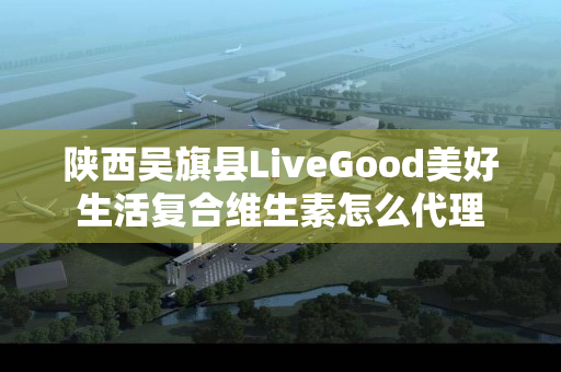 陕西吴旗县LiveGood美好生活复合维生素怎么代理