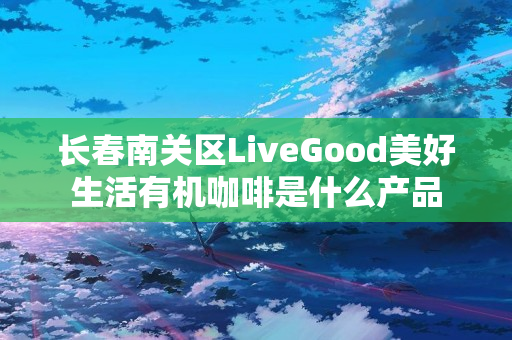 长春南关区LiveGood美好生活有机咖啡是什么产品