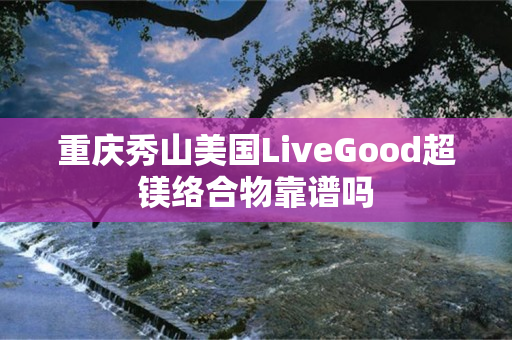 重庆秀山美国LiveGood超镁络合物靠谱吗