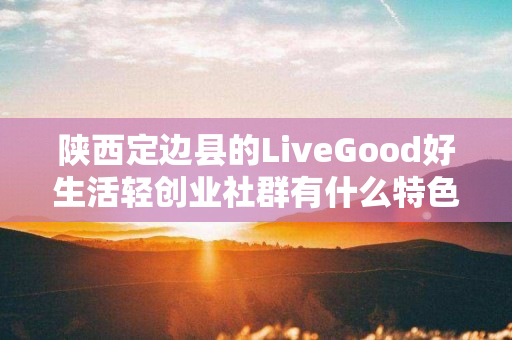 陕西定边县的LiveGood好生活轻创业社群有什么特色