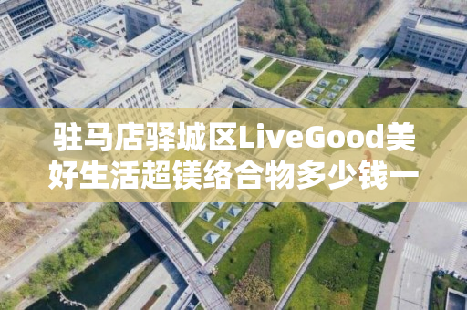 驻马店驿城区LiveGood美好生活超镁络合物多少钱一瓶