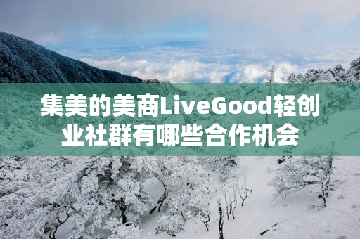 集美的美商LiveGood轻创业社群有哪些合作机会