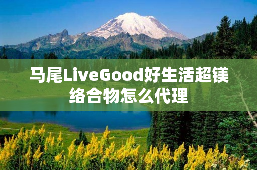 马尾LiveGood好生活超镁络合物怎么代理