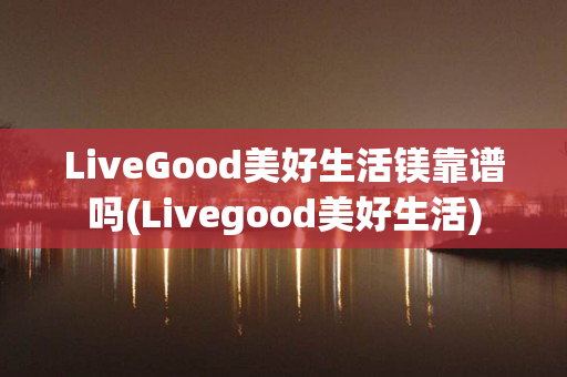 LiveGood美好生活镁靠谱吗(Livegood美好生活)