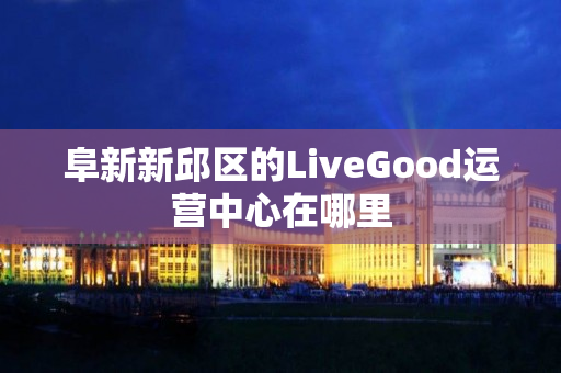 阜新新邱区的LiveGood运营中心在哪里