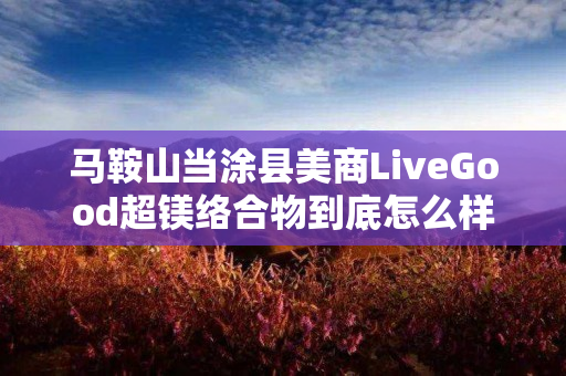 马鞍山当涂县美商LiveGood超镁络合物到底怎么样