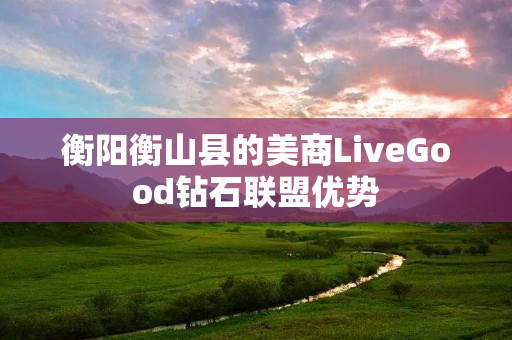 衡阳衡山县的美商LiveGood钻石联盟优势