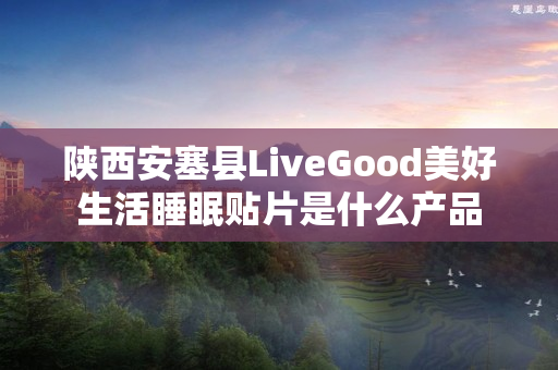 陕西安塞县LiveGood美好生活睡眠贴片是什么产品