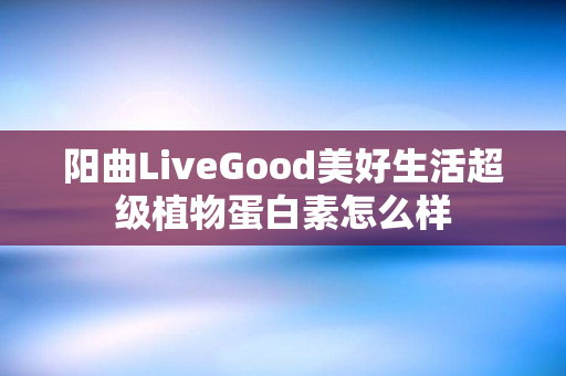 阳曲LiveGood美好生活超级植物蛋白素怎么样